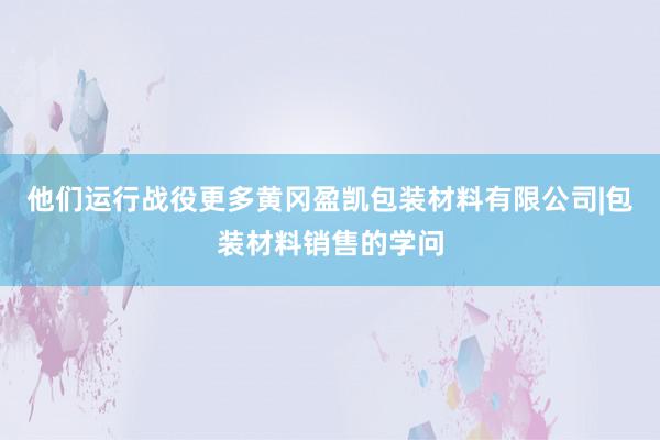 他们运行战役更多黄冈盈凯包装材料有限公司|包装材料销售的学问