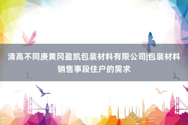 清高不同庚黄冈盈凯包装材料有限公司|包装材料销售事段住户的需求